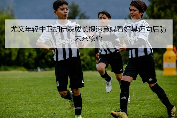 尤文年轻中卫胡伊森成长提速意媒看好其迈向后防未来核心