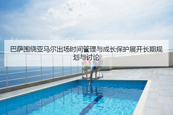 巴萨围绕亚马尔出场时间管理与成长保护展开长期规划与讨论