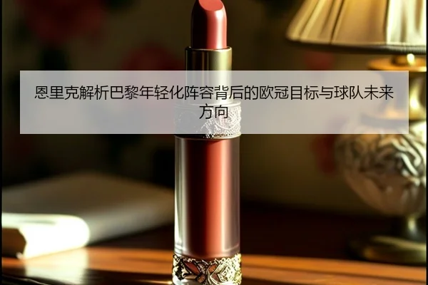 恩里克解析巴黎年轻化阵容背后的欧冠目标与球队未来方向