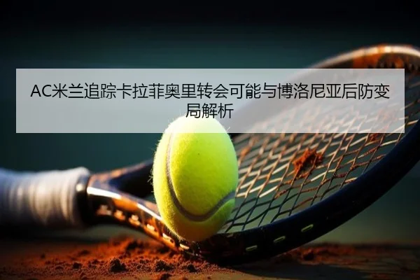 AC米兰追踪卡拉菲奥里转会可能与博洛尼亚后防变局解析