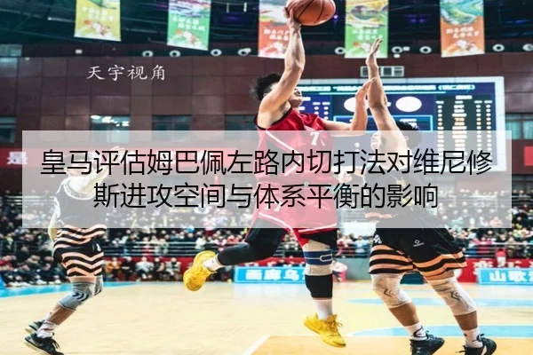 皇马评估姆巴佩左路内切打法对维尼修斯进攻空间与体系平衡的影响