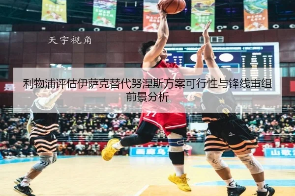 利物浦评估伊萨克替代努涅斯方案可行性与锋线重组前景分析