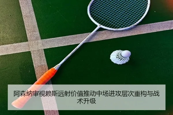 阿森纳审视赖斯远射价值推动中场进攻层次重构与战术升级
