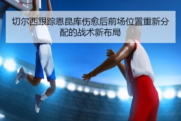 切尔西跟踪恩昆库伤愈后前场位置重新分配的战术新布局